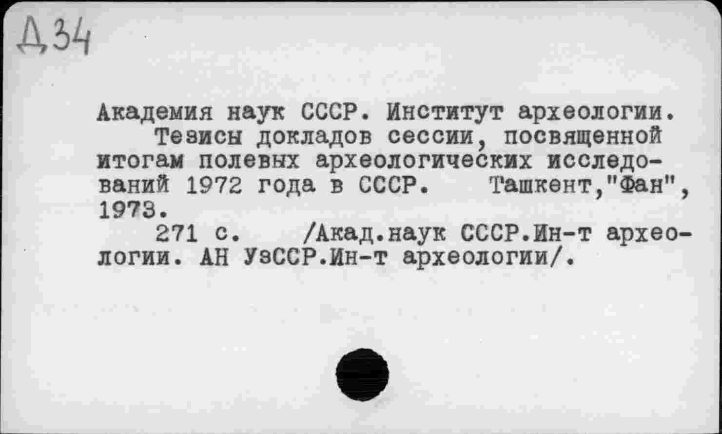 ﻿
Академия наук СССР. Институт археологии.
Тезисы докладов сессии, посвященной итогам полевых археологических исследований 1972 года в СССР. Ташкент,"Фан", 1973.
271 с. /Акад.наук СССР.Ин-т археологии. АН УзССР.Ин-т археологии/.